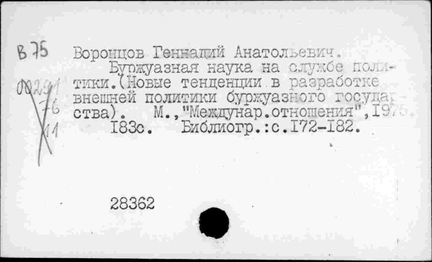 ﻿Воронцов Геннадий Анатольевич.
Буржуазная наука на службе пол тики.(Новые тенденции в разработке внешней политики буржуазного госуда ства). М.,”Меащунар. отношения’1,19.
183с. Библиогр.:с.172-182.
28362